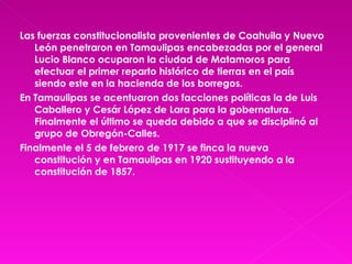 Las fuerzas constitucionalista provenientes de Coahuila y Nuevo León penetraron en Tamaulipas encabezadas por el general Lucio Blanco ocuparon la ciudad de Matamoros para efectuar el primer reparto histórico de tierras en el país siendo este en la hacienda de los borregos. En Tamaulipas se acentuaron dos facciones políticas la de Luis Caballero y Cesár López de Lara para la gobernatura. Finalmente el último se queda debido a que se disciplinó al grupo de Obregón-Calles. Finalmente el 5 de febrero de 1917 se finca la nueva constitución y en Tamaulipas en 1920 sustituyendo a la constitución de 1857. 