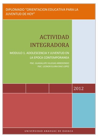 DIPLOMADO “ORIENTACION EDUCATIVA PARA LA
JUVENTUD DE HOY”




                 ACTIVIDAD
              INTEGRADORA
  MODULO 1. ADOLESCENCIA Y JUVENTUD EN
              LA EPOCA CONTEMPORANEA
              PSIC. GUADALUPE VILLEGAS ARREDONDO
                      PSIC. LEONOR ELVIRA DIAZ LOPEZ




                                                       2012




           UNIVERSIDAD ANAHUAC DE OAXACA
 