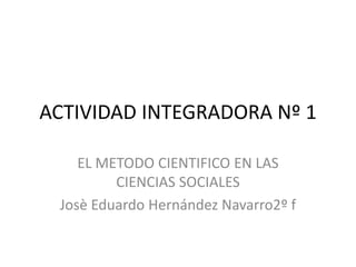 ACTIVIDAD INTEGRADORA Nº 1
EL METODO CIENTIFICO EN LAS
CIENCIAS SOCIALES
Josè Eduardo Hernández Navarro2º f
 