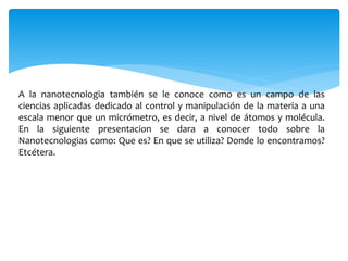 A la nanotecnologia también se le conoce como es un campo de las
ciencias aplicadas dedicado al control y manipulación de la materia a una
escala menor que un micrómetro, es decir, a nivel de átomos y molécula.
En la siguiente presentacion se dara a conocer todo sobre la
Nanotecnologias como: Que es? En que se utiliza? Donde lo encontramos?
Etcétera.
 