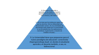 9. Promover el aprender a 
aprender en las clases, el maestro 
aprende de los alumnos y éstos de 
ellos mismos y del maestro 
9. No se trata que los profesores sepan más 
que los alumnos. Sino la reflexividad sea 
denominador común. Así, las actividades de 
aprendizaje están dadas por la conectividad, 
el uso de plataformas, las exploraciones 
rizomáticas, la generación y creación de 
modelos virtuales… 
9. La Universidad tiene que prepararse para el 
nuevo paradigma de educación: conectivista 
(hiperaprendizaje-dual) en donde el estudiante 
aprende y el docente también, o sea, es 
bidireccional. 
 
