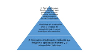 2. Apertura a lo nuevo. 
Estudio. Humildad. Valor 
para probar lo nuevo. 
Combinar tecnología y 
humanismo en mi 
formación profesional 
2.Profundizar en la transición 
entre la sociedad del 
conocimiento y el nuevo 
paradigma: el conectivista. 
2. Hay nuevos modelos de enseñanza que 
integren el aprendizaje humano y la 
universalidad del saber. 
 
