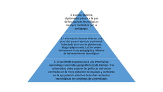 3. Cursos, talleres, 
diplomados para ir a la par 
de los avances tecnológicos 
siempre mediados por la 
pedagogía. 
3. La formación docente debe ser una 
prioridad para mi ejercicio profesional. 
Sobre todo en el uso de plataformas, 
blogs y páginas web. La Ellos deben 
formarse en el uso pedagógico y reflexivo 
de las herramientas tecnológicas 
3. Creación de espacios para una enseñanza-aprendizaje 
sin límites geográficos ni de tiempo. Y la 
universidad debe superar las políticas del sector 
centradas en la mera dotación de equipos y centrarse 
en la apropiación efectiva de las herramientas 
tecnológicas en contextos de aprendizaje. 
 