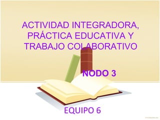 EQUIPO 6
ACTIVIDAD INTEGRADORA,
PRÁCTICA EDUCATIVA Y
TRABAJO COLABORATIVO
NODO 3
 