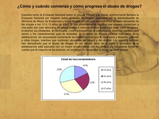 ¿Cómo y cuándo comienza y cómo progresa el abuso de drogas?
Estudios como la Encuesta Nacional sobre el Uso de Drogas y la Salud, anteriormente llamado la
Encuesta Nacional por Hogares sobre el Abuso de Drogas, realizados por la Administración de
Servicios de Abuso de Sustancias y Salud Mental, indican que algunos niños ya están abusando de
las drogas a los 12 ó 13 años de edad, lo que probablemente significa que algunos comienzan a
una edad aún más temprana. El abuso precoz a menudo incluye sustancias tales como el tabaco,
el alcohol, los inhalantes, la marihuana, y los medicamentos de prescripción, como las pastillas para
dormir y los medicamentos para la ansiedad. Si el abuso de drogas persiste más tarde en la
adolescencia, los abusadores típicamente se involucran más con la marihuana y después avanzan
a otras drogas, mientras que continúan abusando del tabaco y del alcohol. Los estudios también
han demostrado que el abuso de drogas en los últimos años de la niñez y principios de la
adolescencia está asociado con un mayor envolvimiento con las drogas. Es importante tomar en
cuenta que la mayoría de los jóvenes, sin embargo, no progresan al abuso de otras drogas.
 