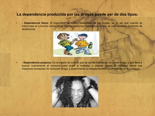 La dependencia producida por las drogas puede ser de dos tipos:
• - Dependencia física: El organismo se vuelve necesitado de las drogas, tal es así que cuando se
interrumpe el consumo sobrevienen fuertes trastornos fisiológicos, lo que se conoce como síndrome de
abstinencia.
• - Dependencia psíquica: Es el estado de euforia que se siente cuando se consume droga, y que lleva a
buscar nuevamente el consumo para evitar el malestar u obtener placer. El individuo siente una
imperiosa necesidad de consumir droga, y experimenta un desplome emocional cuando no la consigue.
 