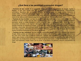 ¿Qué lleva a las personas a consumir drogas?
• - Factores de tipo social: En la actualidad, existe una amplia disponibilidad de drogas, legales e
ilegales, lo que hace mucho más fácil el acceso y el consumo de las mismas. Tranquilizantes,
somníferos, hipnóticos, etc., se pueden conseguir en las farmacias sin receta médica. Asimismo el
amplio tráfico y distribución de drogas ilegales hace que sea fácil obtenerlas. Algunas drogas, como el
éxtasis, están "de moda", y prácticamente se puede obtener en cualquier discoteca. Niños y jóvenes que
viven en las calles pueden obtener pegamentos, tales como el Terokal, para inhalar.
• - Factores de tipo familiar: Los hijos de padres fumadores, bebedores o toxico dependientes son más
proclives a tomar drogas que los hijos de padres que no lo son. Un ambiente familiar demasiado
permisivo, donde no exista disciplina o control sobre los hijos; o demasiado rígido, donde los hijos se
encuentren sometidos a un régimen demasiado autoritario o se encuentren sobreprotegidos, puede
también fomentar el consumo de drogas. La desatención de los hijos por parte de los padres, las familias
divididas o destruidas, las continuas peleas de los cónyuges frente a los hijos, la falta de comunicación
entre hijos y padres, todos éstos son factores que contribuyen a crear un clima de riesgo, donde la droga
puede convertirse fácilmente en una válvula de escape.
• - Factores de tipo individual: Muchos factores personales pueden influir en la decisión de consumir
drogas. Éstas pueden ser vistas como una vía de escape a los problemas cotidianos; algunas personas
las usan como medio para compensar frustración, soledad, baja autoestima o problemas afectivos. En
efecto, bajo el efecto de las drogas la persona experimenta un estado de euforia que le hace olvidar los
problemas o las limitaciones que tenga. Lo malo es que es una ilusión, y luego de ese estado de euforia
viene una frustración incluso mayor que la inicial, lo que lleva a la persona a recurrir nuevamente a la
droga.
 