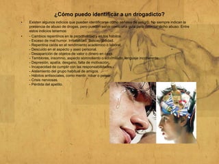 ¿Cómo puedo identificar a un drogadicto?
• Existen algunos indicios que pueden identificarse como señales de peligro. No siempre indican la
presencia de abuso de drogas, pero pueden servir como una guía para detectar dicho abuso. Entre
estos indicios tenemos:
• - Cambios repentinos en la personalidad y en los hábitos.
- Exceso de mal humor. Irritabilidad. Susceptibilidad.
- Repentina caída en el rendimiento académico o laboral.
- Descuido en el aspecto y aseo personal.
- Desaparición de objetos de valor o dinero en casa.
- Temblores, insomnio, aspecto somnoliento o adormilado, lenguaje incoherente.
- Depresión, apatía, desgano, falta de motivación.
- Incapacidad de cumplir con las responsabilidades.-
- Aislamiento del grupo habitual de amigos.
- Hábitos antisociales, como mentir, robar o pelear.
- Crisis nerviosas.
- Pérdida del apetito.
 