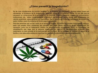¿Cómo prevenir la drogadicción?
• No se trata simplemente de prohibir la droga, ni de controlar su distribución. Aunque estas cosas son
necesarias, el problema de la drogadicción tiene sus raíces en la sociedad misma. Es por ello que es
necesario un compromiso de la sociedad en su conjunto. Padres, maestros, medios de comunicación,
instituciones, etc., deben comprometerse a construir una sociedad nueva, donde sean promovidos los
valores auténticos, especialmente los espirituales. De no hacerlo así, todas las estrategias de prevención
serán inútiles, pues el problema de fondo seguirá existiendo.
• Para las personas que ya han caído en el abuso de drogas, no bastan los simples tratamientos médicos,
dado que existen otros problemas del individuo que están detrás del hecho de su drogadicción. Es
necesario, junto con el tratamiento médico de desintoxicación propiamente dicho, un tratamiento de
rehabilitación que haga que la persona redescubra su valor y su identidad más profunda. Este
tratamiento no será posible sin la participación del individuo, sin su voluntad de cambiar. El apoyo de la
familia y una adecuada asistencia espiritual son también fundamentales para la rehabilitación.
 