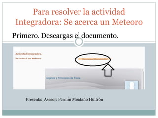 Para resolver la actividad 
Integradora: Se acerca un Meteoro 
Primero. Descargas el documento. 
Presenta: Asesor: Fermín Montaño Huitrón 
 