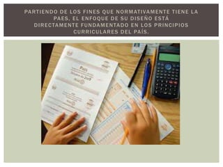 PA R T I E N D O D E LO S F I N E S Q U E N O R M AT I VA M E N T E T I E N E L A
               PA E S , E L E N FO Q U E D E S U D I S E Ñ O E S T Á
    D I R E C TA M E N T E F U N DA M E N TA D O E N LO S P R I N C I P I O S
                        C U R R I C U L A R E S D E L PA Í S .
 