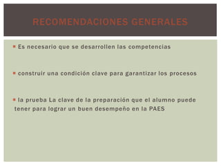 RECOMENDACIONES GENERALES

 Es necesario que se desarrollen las competencias



 construir una condición clave para garantizar los procesos



 la prueba La clave de la preparación que el alumno puede
 tener para lograr un buen desempeño en la PAES
 