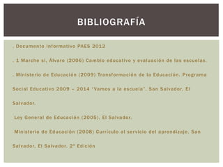 BIBLIOGRAFÍA

. Documento Informativo PAES 201 2

. 1 Marche si, Álvaro (2006) Cambio educativo y evaluaci ón de las escuelas.

. Ministerio de Educaci ón (2009) Transformaci ón de la Educaci ón. Programa

Social Educativo 2009 – 2014 “ Vamos a la escuela”. San Salvador, El

Salvador.

Ley General de Educaci ón (2005). El Salvador.

Ministerio de Educación (2008) Currículo al ser vicio del aprendizaje. San

Salvador, El Salvador. 2ª Edición
 