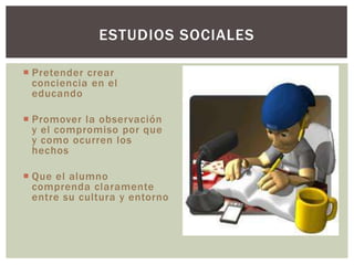 ESTUDIOS SOCIALES

 Pretender crear
  conciencia en el
  educando

 Promover la observación
  y el compromiso por que
  y como ocurren los
  hechos

 Que el alumno
  comprenda claramente
  entre su cultura y entorno
 