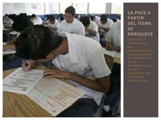 LA PAES A
PARTIR
DEL ÍTEMS
SE
ENRIQUECE
y permitirá
dimensionar
las
c o m p ete nc i a s y
a c t i t ud i n a l e s y
p r o c e d i me n t a l
de las
c o m p ete nc i a s
de los
programas de
las cuatro
a s i g n a t ur a s
 