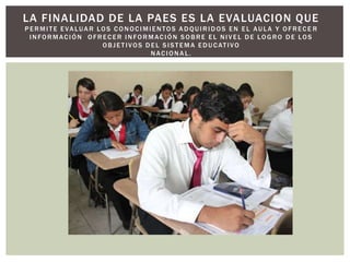 LA FINALIDAD DE LA PAES ES LA EVALUACION QUE
P E R M I T E E VA LUA R LO S C O N O C I M I E N TO S A D Q U I R I D OS E N E L AU L A Y O F R E C E R
  INFORMACIÓN OFRECER INFORMACIÓN SOBRE EL NIVEL DE LOGRO DE LOS
                          O B J E T I V O S D E L S I S T E M A E D U C AT I V O
                                              NACIONAL.
 