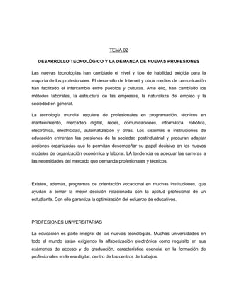 TEMA 02

   DESARROLLO TECNOLÓGICO Y LA DEMANDA DE NUEVAS PROFESIONES

Las nuevas tecnologías han cambiado el nivel y tipo de habilidad exigida para la
mayoría de los profesionales. El desarrollo de Internet y otros medios de comunicación
han facilitado el intercambio entre pueblos y culturas. Ante ello, han cambiado los
métodos laborales, la estructura de las empresas, la naturaleza del empleo y la
sociedad en general.

La tecnología mundial requiere de profesionales en programación, técnicos en
mantenimiento, mercadeo digital, redes, comunicaciones, informática, robótica,
electrónica, electricidad, automatización y otras. Los sistemas e instituciones de
educación enfrentan las presiones de la sociedad postindustrial y procuran adaptar
acciones organizadas que le permitan desempeñar su papel decisivo en los nuevos
modelos de organización económica y laboral. LA tendencia es adecuar las carreras a
las necesidades del mercado que demanda profesionales y técnicos.




Existen, además, programas de orientación vocacional en muchas instituciones, que
ayudan a tomar la mejor decisión relacionada con la aptitud profesional de un
estudiante. Con ello garantiza la optimización del esfuerzo de educativos.




PROFESIONES UNIVERSITARIAS

La educación es parte integral de las nuevas tecnologías. Muchas universidades en
todo el mundo están exigiendo la alfabetización electrónica como requisito en sus
exámenes de acceso y de graduación, característica esencial en la formación de
profesionales en le era digital, dentro de los centros de trabajos.
 