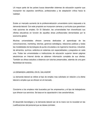LA mayor parte de los países busca desarrollar sistemas de educación superior que
incorporen los aspectos científicos, profesionales y de adaptación crítica hacia la
realidad.




Existe un marcado aumento de la profesionalización universitaria como respuesta a la
demanda laboral. Con este propósito se incorporan carreras y currículos que garanticen
más opciones de empleo. En El Salvador, las universidades han diversificado sus
ofertas educativas en función de aquellas áreas profesionales demandadas por la
economía global.

Muchas      universidades   ofrecen   carreras   dedicadas    al   aprendizaje   de   las
comunicaciones, marketing, idiomas, gerencia estratégica, relaciones públicas y todas
las modalidades de tecnologías de punta vinculadas a la ingeniería mecánica, industrial,
de alimentos, química, ecléctica en sistemas con especialidades y posgrados en cada
una. Todas las universidades e instituciones de educación superior tienen páginas
electrónicas en Internet donde se obtienen información completa de sus ofertas.
También se ofrece estudios a distancia con tutorías presenciales, además de una gran
flexibilidad de horarios.




LA DEMANDA LABORAL EN EL SALVADOR

La demanda laboral se refiere al tipo de empleo mas solicitado en relación a la oferta
laboral o empleo que se ofrecen en el mercado.




Concierne a los empleos más buscados por los empresarios y el tipo de trabajadores
que ofrecen sus servicios. Se basa en la capacitación o las características.




El desarrollo tecnológico y la demanda laboral can de la mano con la novedad en las
cualificaciones del personal que se desea contratar.
 