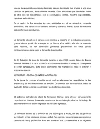 Una de las principales demandas laborales esta en la maquila que emplea a una gran
cantidad de personas, especialmente mujeres. Otras empresas que demandan mano
de obra son las relacionadas con la construcción, ventas, industria especializada,
mecánica y electricidad.

En el sector de los servicios los mas solicitados son el de alimentos, comercio
electrónico, tele ventas o call centers, turismo y comercio formal, donde la demanda
esta conformada por jóvenes.




La demanda laboral en el campo es de siembra y cosecha en la industria azucarera,
granos básicos y café. Sin embargo, en los últimos años, debido a la falta de mano de
obra   nacional,   se   han   contratado   jornaleros   provenientes   de   otros   países
centroamericanos para suplir la demanda de productos.




En El Salvador, la tasa de demanda durante el año 2004, según datos del Banco
Mundial, fue del 6.5 % de la población económicamente activa. La mayoría corresponde
al sector agropecuario. Esto sigue estimulando las migraciones hacia el exterior y
emigración interna.

MERCADOS LABORALES INTERNACIONALES

En la forma de nominar el ámbito en el cual se relacionan las necesidades de las
empresas y de los demandantes de empleo. De acuerdo con la estadística, indica la
evolución de los sectores económicos y las tendencias laborales.




El gobierno salvadoreño eligió la formación técnica para ofrecer personalmente
capacitado en diversas áreas relacionadas con los modelos globalizados del trabajo. D
esta manera desear atraer empresas de alto valor agradado.




La formación técnica de la juventud es una opción para el futuro, con ello se garantiza
su inclusión en las ofertas de empleo global. Por ejemplo, hay empresas que requieren
personal técnico y profesional. Para ello trasladan sus concesionarias a las regiones
 