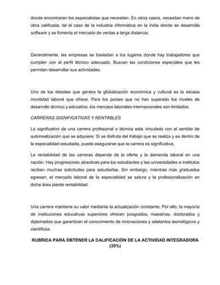 donde encontraran los especialistas que necesitan. En otros casos, necesitan mano de
obra calificada, tal el caso de la industria informática en la India donde se desarrolla
software y se fomenta el mercado de ventas a larga distancia.




Generalmente, las empresas se trasladan a los lugares donde hay trabajadores que
cumplen con el perfil técnico adecuado. Buscan las condiciones especiales que les
permitan desarrollar sus actividades.




Uno de los debates que genera la globalización económica y cultural es la escasa
movilidad laboral que ofrece. Para los países que no han superado los niveles de
desarrollo técnico y educativo, los mercaos laborales internacionales son limitados.

CARRERAS SIGNIFICATIVAS Y RENTABLES

Lo significativo de una carrera profesional o técnica esta vinculado con el sentido de
autorrealización que se adquiere. Si se disfruta del trabajo que se realiza y es dentro de
la especialidad estudiada, puede asegurarse que la carrera es significativa.

La rentabilidad de las carreras depende de la oferta y la demanda laboral en una
nación. Hay progresiones atractivas para los estudiantes y las universidades e institutos
reciben muchas solicitudes para estudiarlas. Sin embargo, mientras más graduados
egresan, el mercado laboral de la especialidad se satura y la profesionalización en
dicha área pierde rentabilidad.




Una carrera mantiene su valor mediante la actualización constante. Por ello, la mayoría
de instituciones educativas superiores ofrecen posgrados, maestrías, doctorados y
diplomados que garantizan el conocimiento de innovaciones y adelantos tecnológicos y
científicos.

RUBRICA PARA OBTENER LA CALIFICACIÓN DE LA ACTIVIDAD INTEGRADORA
                              (35%)
 