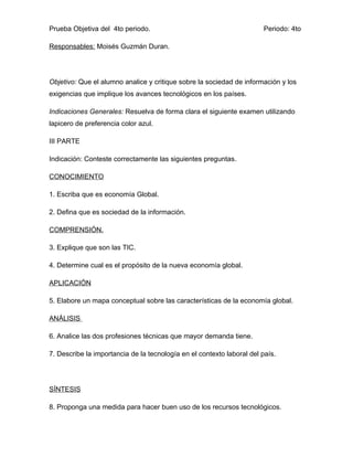 Prueba Objetiva del 4to periodo.                                       Periodo: 4to

Responsables: Moisés Guzmán Duran.




Objetivo: Que el alumno analice y critique sobre la sociedad de información y los
exigencias que implique los avances tecnológicos en los países.

Indicaciones Generales: Resuelva de forma clara el siguiente examen utilizando
lapicero de preferencia color azul.

III PARTE

Indicación: Conteste correctamente las siguientes preguntas.

CONOCIMIENTO

1. Escriba que es economía Global.

2. Defina que es sociedad de la información.

COMPRENSIÓN.

3. Explique que son las TIC.

4. Determine cual es el propósito de la nueva economía global.

APLICACIÓN

5. Elabore un mapa conceptual sobre las características de la economía global.

ANÁLISIS

6. Analice las dos profesiones técnicas que mayor demanda tiene.

7. Describe la importancia de la tecnología en el contexto laboral del país.




SÍNTESIS

8. Proponga una medida para hacer buen uso de los recursos tecnológicos.
 