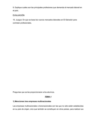 9. Explique cuales son las principales profesiones que demanda el mercado laboral en
el país.

EVALUACIÓN

10. Juzgue: En que se basa los nuevos mercados laborales en El Salvador para
contratar profesionales.




Preguntas que se les proporcionaran a los alumnos.

                                       TEMA 1

1) Menciones tres empresas multinacionales

Las empresas multinacionales o transnacionales son las que no sólo están establecidas
en su país de origen, sino que también se constituyen en otros países, para realizar sus
 
