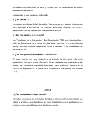 actividades mercantiles tanto de venta y compra como de producción en los países
donde se han establecido.

La coca cola, el pollo campero y McDonalds.

2) ¿Qué son las TIC?

Las nuevas tecnologías de la Información y Comunicación son aquellas herramientas
computacionales e informáticas que procesan, almacenan, sintetizan, recuperan y
presentan información representada de la más variada forma.

3) ¿Qué ha propiciado la tecnología?

Las Tecnologías de la Información y las Comunicación (TIC) son incuestionables y
están ahí, forman parte de la cultura tecnológica que nos rodea y con la que debemos
convivir. Amplían nuestras capacidades físicas y mentales. Y las posibilidades de
desarrollo social.

4) ¿Qué incluye tiene la sociedad de la información?

En estos estudios hay una constante y es entender la información más como
conocimiento que como simple información. No es casualidad que justamente en los
países con reconocida capacidad innovadora haya madurado fuertemente la
introducción, la generación y el uso de las tecnologías de la información y comunicación
(TIC).




                                       TEMA 2

1 )¿Qué requiere la tecnología mundial?

Internet es un conjunto descentralizado de redes de comunicación interconectadas que
utilizan la familia de, garantizando que las redes físicas heterogéneas que la componen
funcionen como una red lógica única, de alcance mundial.
 