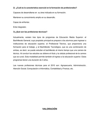 2) ¿Cuál es la característica esencial en la formación de profesionales?

Capaces de desarrollarse en su área indicada en su formación.

Mantener su conocimiento amplio en su desarrollo.

Capaz de enfrentar.

Ente integrador.

3) ¿Qué son las profesiones técnicas?

Actualmente, existen tres tipos de programas de Educación Media Superior: el
Bachillerato General, cuyo propósito principal es preparar a los alumnos para ingresar a
instituciones de educación superior, el Profesional Técnico, que proporciona una
formación para el trabajo, y el Bachillerato Tecnológico, que es una combinación de
ambas, es decir, se puede estudiar el bachillerato al mismo tiempo que una carrera de
técnico. Al concluir los estudios se obtiene el título y la cédula profesional de la carrera
que se cursó. Esta modalidad permite también el ingreso a la educación superior. Estos
programas tienen una duración de 3 años.

Las nuevas profesiones técnicas para el 2010 son: Agropecuaria, Administración,
Atención Social, Computación e Informática, Contabilidad y Finanza, etc.




                                    VALORACIÓN
 