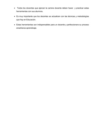 •   Todos los docentes que ejercen la carrera docente deben hacer y practicar estas
    herramientas con sus alumnos.

• Es muy importante que los decentes se actualicen con las técnicas y metodologías
    que hay en Educación.

• Estas herramientas son indispensables para un docente y perfeccionara su proceso
    enseñanza aprendizaje.
 