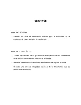 OBJETIVOS




OBJETIVO GENERAL

• Elaborar una guía de planificación didáctica para la elaboración de la
  evaluación de los aprendizajes de los alumnos.




OBJETIVOS ESPECÍFICOS

• Analizar los diferentes pasos que conlleva la elaboración de una Planificación
  Didáctica con sus respectivos sistemas de evaluación.

• Identificar los elementos que contiene la elaboración de un guión de clase.

• Redactar una actividad integradora siguiendo todos lineamientos que se
  utilizan en su elaboración.
 