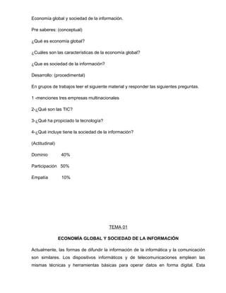 Economía global y sociedad de la información.

Pre saberes: (conceptual)

¿Qué es economía global?

¿Cuáles son las características de la economía global?

¿Que es sociedad de la información?

Desarrollo: (procedimental)

En grupos de trabajos leer el siguiente material y responder las siguientes preguntas.

1 -menciones tres empresas multinacionales

2-¿Qué son las TIC?

3-¿Qué ha propiciado la tecnología?

4-¿Qué incluye tiene la sociedad de la información?

(Actitudinal)

Dominio          40%

Participación 50%

Empatía          10%




                                       TEMA 01

                ECONOMÍA GLOBAL Y SOCIEDAD DE LA INFORMACIÓN

Actualmente, las formas de difundir la información de la informática y la comunicación
son similares. Los dispositivos informáticos y de telecomunicaciones emplean las
mismas técnicas y herramientas básicas para operar datos en forma digital. Esta
 