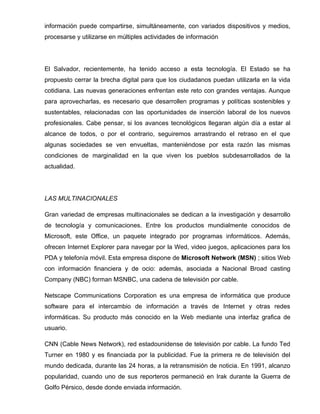 información puede compartirse, simultáneamente, con variados dispositivos y medios,
procesarse y utilizarse en múltiples actividades de información




El Salvador, recientemente, ha tenido acceso a esta tecnología. El Estado se ha
propuesto cerrar la brecha digital para que los ciudadanos puedan utilizarla en la vida
cotidiana. Las nuevas generaciones enfrentan este reto con grandes ventajas. Aunque
para aprovecharlas, es necesario que desarrollen programas y políticas sostenibles y
sustentables, relacionadas con las oportunidades de inserción laboral de los nuevos
profesionales. Cabe pensar, si los avances tecnológicos llegaran algún día a estar al
alcance de todos, o por el contrario, seguiremos arrastrando el retraso en el que
algunas sociedades se ven envueltas, manteniéndose por esta razón las mismas
condiciones de marginalidad en la que viven los pueblos subdesarrollados de la
actualidad.




LAS MULTINACIONALES

Gran variedad de empresas multinacionales se dedican a la investigación y desarrollo
de tecnología y comunicaciones. Entre los productos mundialmente conocidos de
Microsoft, este Office, un paquete integrado por programas informáticos. Además,
ofrecen Internet Explorer para navegar por la Wed, video juegos, aplicaciones para los
PDA y telefonía móvil. Esta empresa dispone de Microsoft Network (MSN) ; sitios Web
con información financiera y de ocio: además, asociada a Nacional Broad casting
Company (NBC) forman MSNBC, una cadena de televisión por cable.

Netscape Communications Corporation es una empresa de informática que produce
software para el intercambio de información a través de Internet y otras redes
informáticas. Su producto más conocido en la Web mediante una interfaz grafica de
usuario.

CNN (Cable News Network), red estadounidense de televisión por cable. La fundo Ted
Turner en 1980 y es financiada por la publicidad. Fue la primera re de televisión del
mundo dedicada, durante las 24 horas, a la retransmisión de noticia. En 1991, alcanzo
popularidad, cuando uno de sus reporteros permaneció en Irak durante la Guerra de
Golfo Pérsico, desde donde enviada información.
 