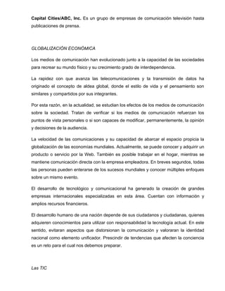 Capital Cities/ABC, Inc. Es un grupo de empresas de comunicación televisión hasta
publicaciones de prensa.




GLOBALIZACIÓN ECONÓMICA

Los medios de comunicación han evolucionado junto a la capacidad de las sociedades
para recrear su mundo físico y su crecimiento grado de interdependencia.

La rapidez con que avanza las telecomunicaciones y ta transmisión de datos ha
originado el concepto de aldea global, donde el estilo de vida y el pensamiento son
similares y compartidos por sus integrantes.

Por esta razón, en la actualidad, se estudian los efectos de los medios de comunicación
sobre la sociedad. Tratan de verificar si los medios de comunicación refuerzan los
puntos de vista personales o si son capaces de modificar, permanentemente, la opinión
y decisiones de la audiencia.

La velocidad de las comunicaciones y su capacidad de abarcar el espacio propicia la
globalización de las economías mundiales. Actualmente, se puede conocer y adquirir un
producto o servicio por la Web. También es posible trabajar en el hogar, mientras se
mantiene comunicación directa con la empresa empleadora. En breves segundos, todas
las personas pueden enterarse de los sucesos mundiales y conocer múltiples enfoques
sobre un mismo evento.

El desarrollo de tecnológico y comunicacional ha generado la creación de grandes
empresas internacionales especializadas en esta área. Cuentan con información y
amplios recursos financieros.

El desarrollo humano de una nación depende de sus ciudadanos y ciudadanas, quienes
adquieren conocimientos para utilizar con responsabilidad la tecnología actual. En este
sentido, evitaran aspectos que distorsionan la comunicación y valoraran la identidad
nacional como elemento unificador. Prescindir de tendencias que afecten la conciencia
es un reto para el cual nos debemos preparar.




Las TIC
 