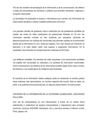 TIC son las iniciales de tecnologías de la información y de la comunicación. Se refieren
a todas las herramientas de hardware y software que permiten almacenar, organizar y
compartir información.

La tecnología ha propiciado el acceso a informativos que cuentan con información de
todas partes del globo y utilizan múltiples estilos para comunicar.




Los grandes carretes de grabación fueron sustituidos por las grabadoras portátiles de
casete; las cintas de video sustituyeron las grabaciones filmadas en 16 mm; los
incómodos    estudios    móviles   se   han   sustituido   por   pequeños   vehículos   de
telecomunicaciones con antenas de microondas que permiten rapidez en la transmisión
directa de la información en vivo, hasta los hogares. Con mas noticias por transmitir, la
televisión y la radio deben ceder mas espacio a programas informativos. En la
actualidad, hay emisores con programaciones noticiosas de 24 horas.




Los teléfonos portátiles, las cámaras de video pequeñas y los transmisores portátiles
vía satélite han aumentado su velocidad y la cantidad de información transmisible.
Como consecuencia, los editores de los informativos pueden elegir entre mayor número
de historias y una amplia gama de imágenes para ilustrarlas.




El aumento de la información desde cualquier parte ha favorecido el cambio político
hacia sistemas más democráticos, en muchas regiones del mundo. Esto se debe, en
parte, a la auditoria comunicacional que, en algunos países llaman “el cuarto poder”.




SOCIEDAD DE LA INFORMACIÓN EN LA ECONOMÍA GLOBALIZADA. SEGURIDAD
EN LA RED.

Una red de computadoras es una interconexión a través de un enlace físico
(alambrado) o inalámbrico de equipos (computadoras y dispositivos) para compartir
(archivos), recursos (CD-ROM, impresoras, etc.) y servicios (acceso a Internet, e-mail,
Chat, juegos), etc.
 