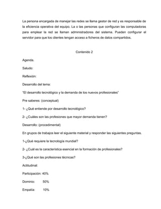 La persona encargada de manejar las redes se llama gestor de red y es responsable de
la eficiencia operativa del equipo. La o las personas que configuran las computadoras
para emplear la red se llaman administradores del sistema. Pueden configurar el
servidor para que los clientes tengan acceso a ficheros de datos compartidos.



                                       Contenido 2

Agenda.

Saludo:

Reflexión:

Desarrollo del tema:

“El desarrollo tecnológico y la demanda de los nuevos profesionales”

Pre saberes: (conceptual)

1- ¿Qué entiende por desarrollo tecnológico?

2- ¿Cuáles son las profesiones que mayor demanda tienen?

Desarrollo: (procedimental)

En grupos de trabajos leer el siguiente material y responder las siguientes preguntas.

1-¿Qué requiere la tecnología mundial?

2- ¿Cuál es la característica esencial en la formación de profesionales?

3-¿Qué son las profesiones técnicas?

Actitudinal:

Participación: 40%

Dominio:       50%

Empatía:       10%
 