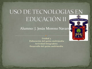 Alumno: J. Jesús Moreno Navarro

                 Unidad 3
     Elaboración del guión multimedia
          Actividad Integradora
     Desarrollo del guión multimedia
 