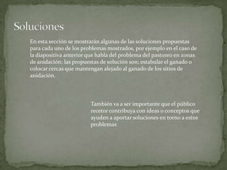 En esta sección se mostrarán algunas de las soluciones propuestas
para cada uno de los problemas mostrados, por ejemplo en el caso de
la diapositiva anterior que habla del problema del pastoreo en zonas
de anidación; las propuestas de solución son; estabular el ganado o
colocar cercas que mantengan alejado al ganado de los sitios de
anidación.




                        También va a ser importante que el público
                        recetor contribuya con ideas o conceptos que
                        ayuden a aportar soluciones en torno a estos
                        problemas
 