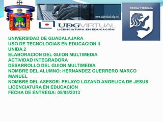 UNIVERSIDAD DE GUADALAJARA
USO DE TECNOLOGIAS EN EDUCACION II
UNIDA 2
ELABORACION DEL GUION MULTIMEDIA
ACTIVIDAD INTEGRADORA
DESARROLLO DEL GUION MULTIMEDIA
NOMBRE DEL ALUMNO: HERNANDEZ GUERRERO MARCO
MANUEL
NOMBRE DEL ASESOR: PELAYO LOZANO ANGELICA DE JESUS
LICENCIATURA EN EDUCACION
FECHA DE ENTREGA: 05/05/2013

 