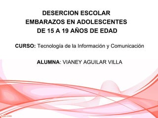 CURSO: Tecnología de la Información y Comunicación
ALUMNA: VIANEY AGUILAR VILLA
DESERCION ESCOLAR
EMBARAZOS EN ADOLESCENTES
DE 15 A 19 AÑOS DE EDAD
 