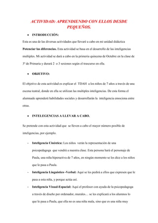 ACTIVIDAD: APRENDIENDO CON ELLOS DESDE
PEQUEÑOS.
INTRODUCCIÓN:
Esta es una de las diversas actividades que llevaré a cabo en mi unidad didáctica
Potenciar las diferencias. Esta actividad se basa en el desarrollo de las inteligencias
multiples. Mi actividad se dará a cabo en la primeria quincena de Octubre en la clase de
3º de Primaria y durará 2 o 3 sesiones según el trascurso en ella.
OBJETIVO:
El objetivo de esta actividad es explicar el TDAH a los niños de 7 años a través de una
escena teatral, donde en ella se utilizan las multiples inteligencias. De esta forma el
alumnado aprenderá habilidades sociales y desarrollarán la inteligencia emociona entre
otras.
INTELEGENCIAS A LLEVAR A CABO.
Se pretende con esta actividad que se lleven a cabo el mayor número posible de
inteligencias, por ejemplo.
- Inteligencia Cinéstica: Los niños verán la representación de una
psicopedagoga que vendrá a nuestra clase. Esta persona hará el personaje de
Paula, una niña hiperactiva de 7 años, en ningún momento se les dice a los niños
que le pasa a Paula.
- Inteligencia Linguistico -Verbal: Aquí se les pedirá a ellos que expresen que le
pasa a esta niña, y porque actúa así.
- Inteligencia Visual-Espacial: Aquí el profesor con ayuda de la psicopedagoga
a través de diseño por ordenador, murales… se les explicará a los alumnos lo
que le pasa a Paula, que ella no es una niña mala, sino que es una niña muy
 