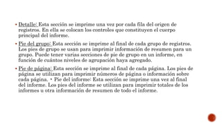 Detalle: Esta sección se imprime una vez por cada fila del origen de
registros. En ella se colocan los controles que constituyen el cuerpo
principal del informe.
 Pie del grupo: Esta sección se imprime al final de cada grupo de registros.
Los pies de grupo se usan para imprimir información de resumen para un
grupo. Puede tener varias secciones de pie de grupo en un informe, en
función de cuántos niveles de agrupación haya agregado.
 Pie de página: Esta sección se imprime al final de cada página. Los pies de
página se utilizan para imprimir números de página o información sobre
cada página. • Pie del informe: Esta sección se imprime una vez al final
del informe. Los pies del informe se utilizan para imprimir totales de los
informes u otra información de resumen de todo el informe.
 