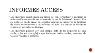  Los informes constituyen un modo de ver, formatear y resumir la
información contenida en la base de datos de Microsoft Access. Por
ejemplo, se puede crear un sencillo informe de números de teléfono
de todos los contactos o un informe del total de ventas en distintas
regiones y períodos de tiempo.
 Los informes pueden ser una simple lista de los registros de una
tabla, o los más complejos que incluyen varias tablas, resumen de
totales y tablas o gráficos.
 