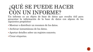 Un informe es un objeto de base de datos que resulta útil para
presentar la información de la base de datos con alguno de los
siguientes propósitos:
 Mostrar o distribuir un resumen de los datos.
 Archivar instantáneas de los datos.
 Aportar detalles sobre un registro concreto.
 Crear etiquetas.
 