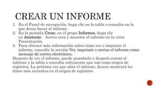 1. En el Panel de navegación, haga clic en la tabla o consulta en la
que desea basar el informe.
2. En la pestaña Crear, en el grupo Informes, haga clic
en Asistente. Access crea y muestra el informe en la vista
Presentación.
3. Para obtener más información sobre cómo ver e imprimir el
informe, consulte la sección Ver, imprimir o enviar el informe como
mensaje de correo electrónico.
Después de ver el informe, puede guardarlo y después cerrar el
informe y la tabla o consulta subyacente que usó como origen de
registros. La próxima vez que abra el informe, Access mostrará los
datos más recientes en el origen de registros.
 