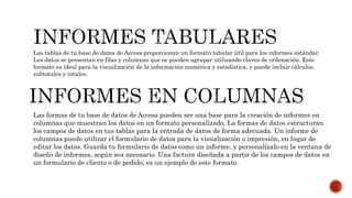 Las tablas de tu base de datos de Access proporcionan un formato tabular útil para los informes estándar.
Los datos se presentan en filas y columnas que se pueden agrupar utilizando claves de ordenación. Este
formato es ideal para la visualización de la información numérica y estadística, y puede incluir cálculos,
subtotales y totales.
Las formas de tu base de datos de Access pueden ser una base para la creación de informes en
columnas que muestran los datos en un formato personalizado. La formas de datos estructuran
los campos de datos en tus tablas para la entrada de datos de forma adecuada. Un informe de
columnas puede utilizar el formulario de datos para la visualización o impresión, en lugar de
editar los datos. Guarda tu formulario de datos como un informe, y personalízalo en la ventana de
diseño de informes, según sea necesario. Una factura diseñada a partir de los campos de datos en
un formulario de cliente o de pedido, es un ejemplo de este formato.
 