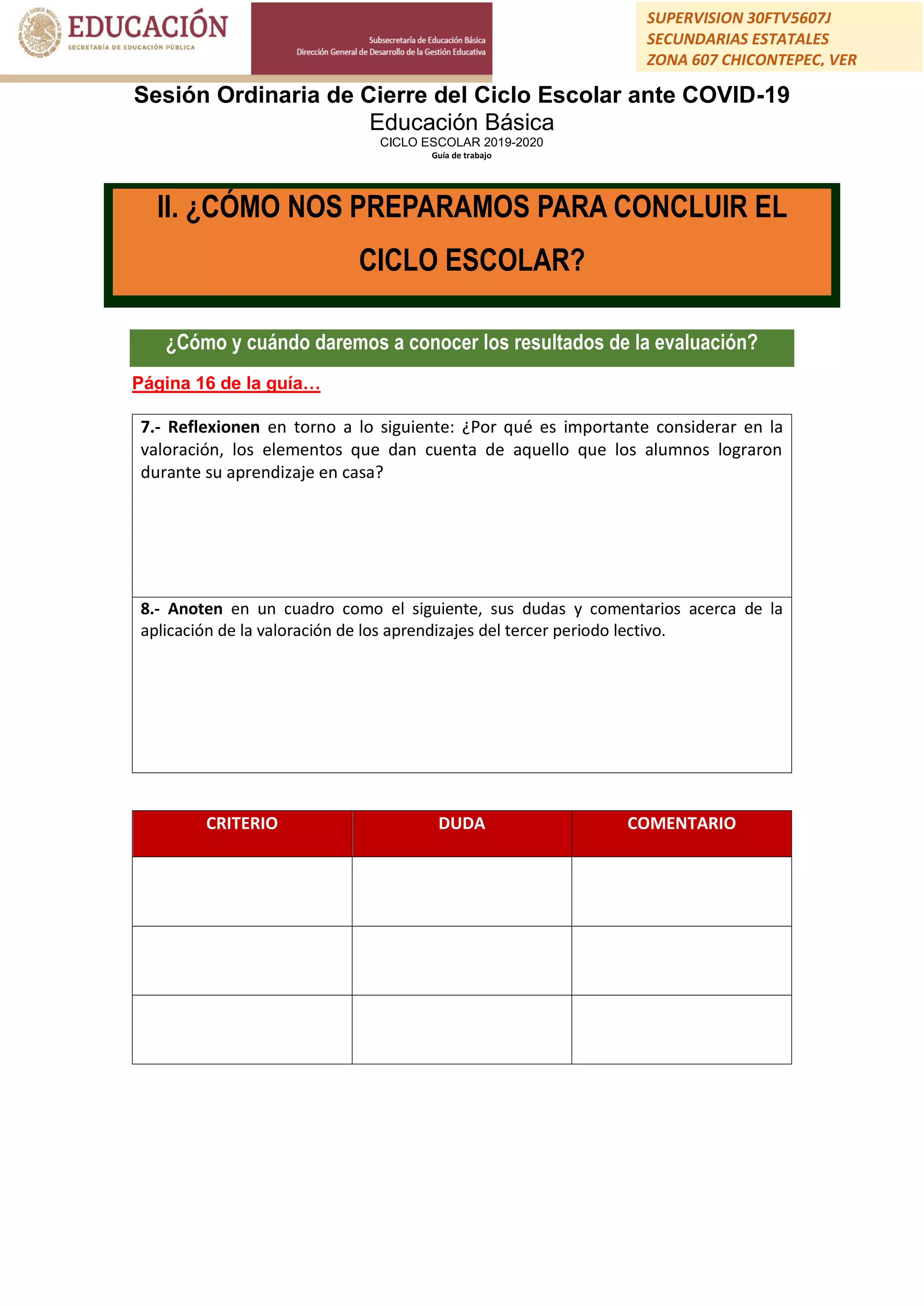 Sesión Ordinaria de Cierre del Ciclo Escolar ante COVID-19
Educación Básica
CICLO ESCOLAR 2019-2020
Guía de trabajo
SUPERVISION 30FTV5607J
SECUNDARIAS ESTATALES
ZONA 607 CHICONTEPEC, VER
¿Cómo y cuándo daremos a conocer los resultados de la evaluación?
Página 16 de la guía…
7.- Reflexionen en torno a lo siguiente: ¿Por qué es importante considerar en la
valoración, los elementos que dan cuenta de aquello que los alumnos lograron
durante su aprendizaje en casa?
8.- Anoten en un cuadro como el siguiente, sus dudas y comentarios acerca de la
aplicación de la valoración de los aprendizajes del tercer periodo lectivo.
CRITERIO DUDA COMENTARIO
II. ¿CÓMO NOS PREPARAMOS PARA CONCLUIR EL
CICLO ESCOLAR?
 