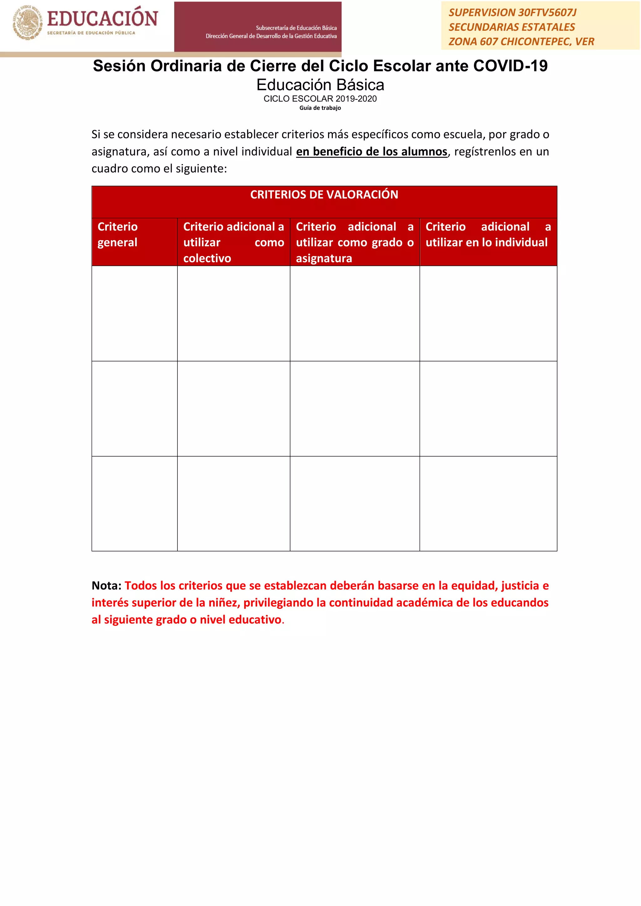 Sesión Ordinaria de Cierre del Ciclo Escolar ante COVID-19
Educación Básica
CICLO ESCOLAR 2019-2020
Guía de trabajo
SUPERVISION 30FTV5607J
SECUNDARIAS ESTATALES
ZONA 607 CHICONTEPEC, VER
Si se considera necesario establecer criterios más específicos como escuela, por grado o
asignatura, así como a nivel individual en beneficio de los alumnos, regístrenlos en un
cuadro como el siguiente:
CRITERIOS DE VALORACIÓN
Criterio
general
Criterio adicional a
utilizar como
colectivo
Criterio adicional a
utilizar como grado o
asignatura
Criterio adicional a
utilizar en lo individual
Nota: Todos los criterios que se establezcan deberán basarse en la equidad, justicia e
interés superior de la niñez, privilegiando la continuidad académica de los educandos
al siguiente grado o nivel educativo.
 