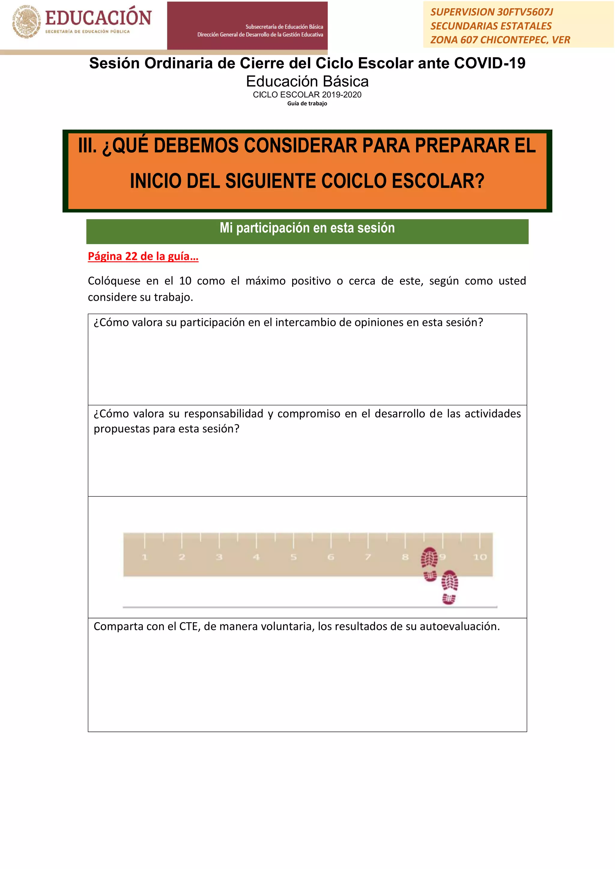 Sesión Ordinaria de Cierre del Ciclo Escolar ante COVID-19
Educación Básica
CICLO ESCOLAR 2019-2020
Guía de trabajo
SUPERVISION 30FTV5607J
SECUNDARIAS ESTATALES
ZONA 607 CHICONTEPEC, VER
Mi participación en esta sesión
Página 22 de la guía…
Colóquese en el 10 como el máximo positivo o cerca de este, según como usted
considere su trabajo.
¿Cómo valora su participación en el intercambio de opiniones en esta sesión?
¿Cómo valora su responsabilidad y compromiso en el desarrollo de las actividades
propuestas para esta sesión?
Comparta con el CTE, de manera voluntaria, los resultados de su autoevaluación.
III. ¿QUÉ DEBEMOS CONSIDERAR PARA PREPARAR EL
INICIO DEL SIGUIENTE COICLO ESCOLAR?
 