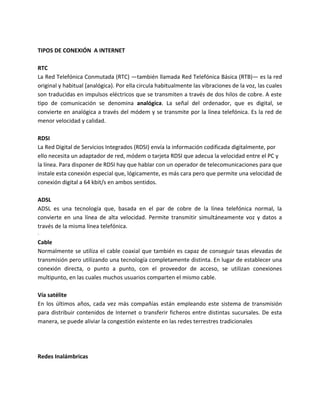 TIPOS DE CONEXIÓN A INTERNET
RTC
La Red Telefónica Conmutada (RTC) —también llamada Red Telefónica Básica (RTB)— es la red
original y habitual (analógica). Por ella circula habitualmente las vibraciones de la voz, las cuales
son traducidas en impulsos eléctricos que se transmiten a través de dos hilos de cobre. A este
tipo de comunicación se denomina analógica. La señal del ordenador, que es digital, se
convierte en analógica a través del módem y se transmite por la línea telefónica. Es la red de
menor velocidad y calidad.
RDSI
La Red Digital de Servicios Integrados (RDSI) envía la información codificada digitalmente, por
ello necesita un adaptador de red, módem o tarjeta RDSI que adecua la velocidad entre el PC y
la línea. Para disponer de RDSI hay que hablar con un operador de telecomunicaciones para que
instale esta conexión especial que, lógicamente, es más cara pero que permite una velocidad de
conexión digital a 64 kbit/s en ambos sentidos.
ADSL
ADSL es una tecnología que, basada en el par de cobre de la línea telefónica normal, la
convierte en una línea de alta velocidad. Permite transmitir simultáneamente voz y datos a
través de la misma línea telefónica.
·
Cable
Normalmente se utiliza el cable coaxial que también es capaz de conseguir tasas elevadas de
transmisión pero utilizando una tecnología completamente distinta. En lugar de establecer una
conexión directa, o punto a punto, con el proveedor de acceso, se utilizan conexiones
multipunto, en las cuales muchos usuarios comparten el mismo cable.
Vía satélite
En los últimos años, cada vez más compañías están empleando este sistema de transmisión
para distribuir contenidos de Internet o transferir ficheros entre distintas sucursales. De esta
manera, se puede aliviar la congestión existente en las redes terrestres tradicionales
Redes Inalámbricas
 