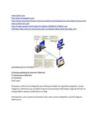 www.yahoo.com
http://jabc-dx.blogspot.com/
http://www.solucionesmemory.com/comunidad-memory/blog-de-la-comunidad-memory.html
www.asobancaria.com
http://images.google.com/images?hl=es&biw=1020&bih=374&tbs=isch
%3A1&sa=1&q=noticias+importantes+del+mundo&aq=o&aqi=&aql=&oq=&gs_rfai=
INFORMACION DE INTERNET
8.¿Responsabilidad de Internet? (Alfonso)
9. Conclusiones (Alfonso)
ESTUDIANTE:
Ruth Lopez
B) Busque y referencie la webgrafía que utilizó para ampliar las siguientes preguntas, incluya
imágenes y elementos que considere mejoran la presentación del trabajo, luego de terminar el
trabajo deberá aparecer publicado en su blog:
Felicitaciones, unas cuantas correcciones más y listo, revisen ortografía y resuman algunas
definiciones.
 
